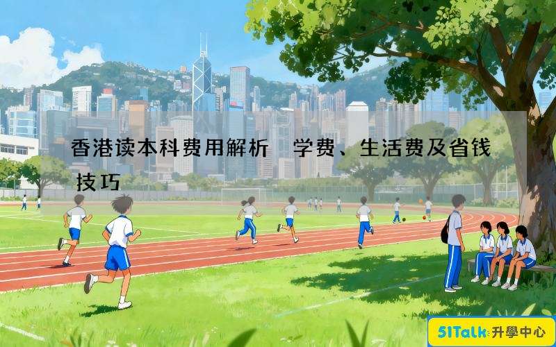 香港读本科费用解析 学费、生活费及省钱技巧